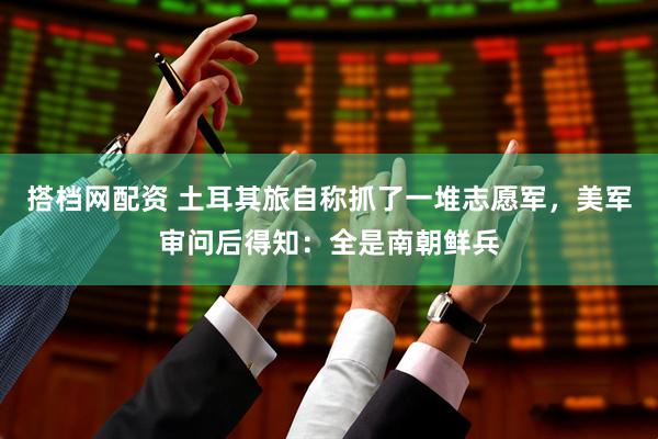 搭档网配资 土耳其旅自称抓了一堆志愿军，美军审问后得知：全是南朝鲜兵