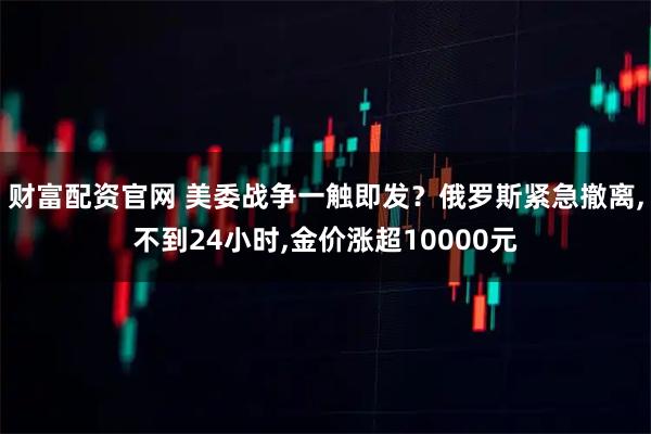 财富配资官网 美委战争一触即发？俄罗斯紧急撤离,不到24小时,金价涨超10000元