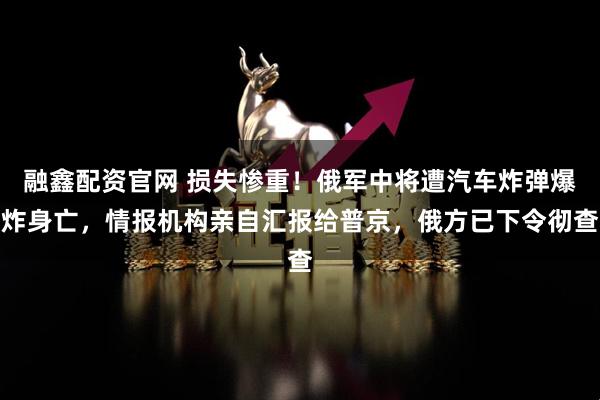 融鑫配资官网 损失惨重！俄军中将遭汽车炸弹爆炸身亡，情报机构亲自汇报给普京，俄方已下令彻查