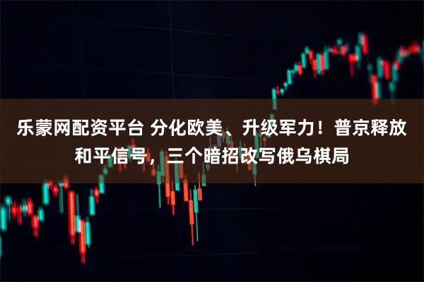 乐蒙网配资平台 分化欧美、升级军力！普京释放和平信号，三个暗招改写俄乌棋局