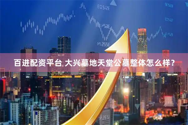 百进配资平台 大兴墓地天堂公墓整体怎么样？