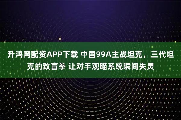 升鸿网配资APP下载 中国99A主战坦克，三代坦克的致盲拳 让对手观瞄系统瞬间失灵