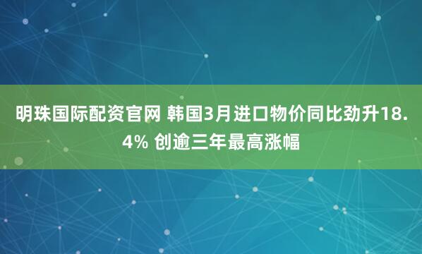 明珠国际配资官网 韩国3月进口物价同比劲升18.4% 创逾三年最高涨幅