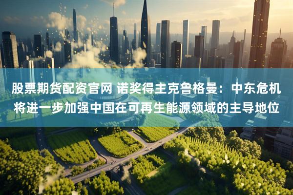 股票期货配资官网 诺奖得主克鲁格曼：中东危机将进一步加强中国在可再生能源领域的主导地位