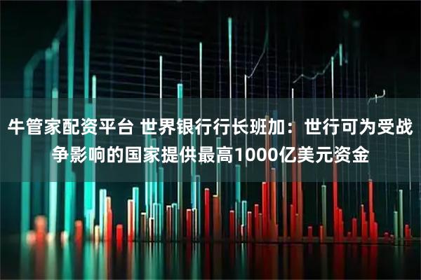 牛管家配资平台 世界银行行长班加：世行可为受战争影响的国家提供最高1000亿美元资金