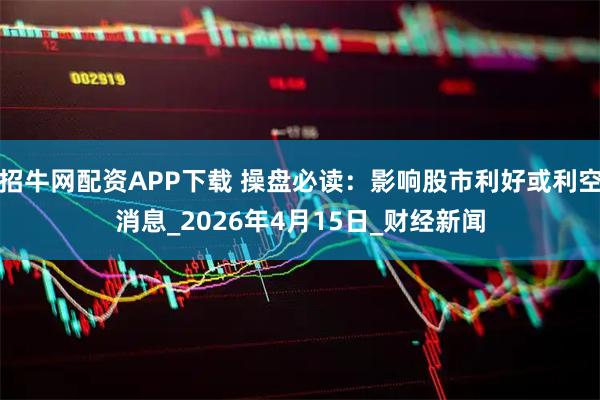 招牛网配资APP下载 操盘必读：影响股市利好或利空消息_2026年4月15日_财经新闻