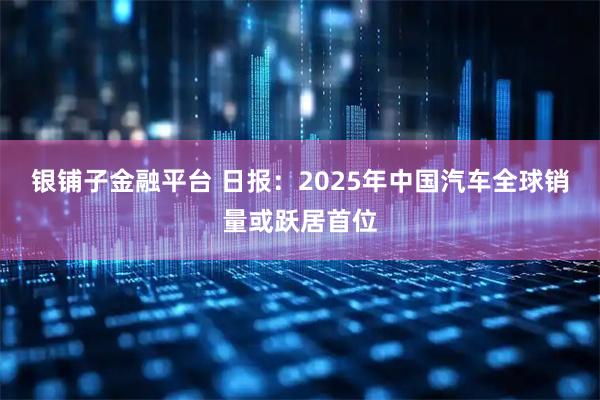 银铺子金融平台 日报：2025年中国汽车全球销量或跃居首位