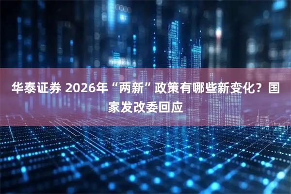 华泰证券 2026年“两新”政策有哪些新变化？国家发改委回应