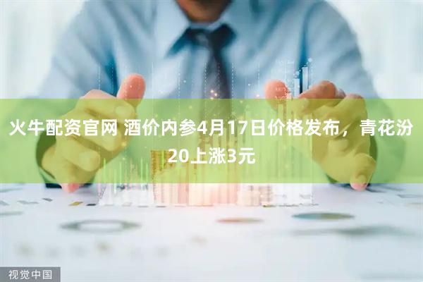 火牛配资官网 酒价内参4月17日价格发布，青花汾20上涨3元