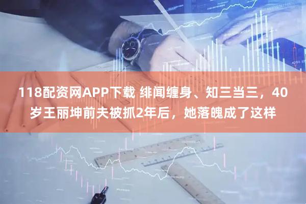 118配资网APP下载 绯闻缠身、知三当三，40岁王丽坤前夫被抓2年后，她落魄成了这样
