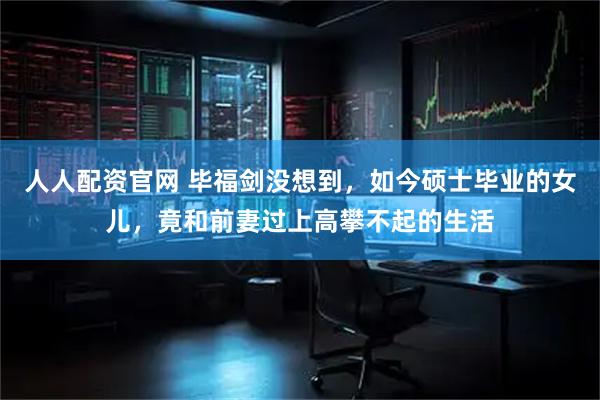人人配资官网 毕福剑没想到，如今硕士毕业的女儿，竟和前妻过上高攀不起的生活