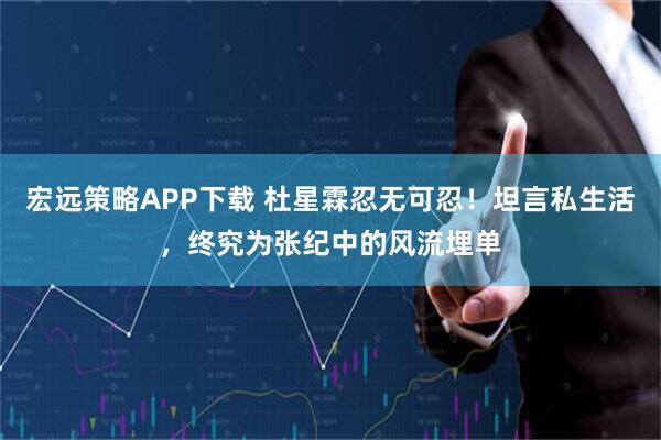 宏远策略APP下载 杜星霖忍无可忍！坦言私生活，终究为张纪中的风流埋单