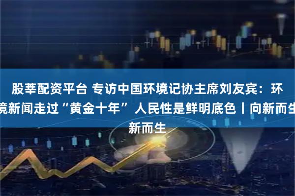 股莘配资平台 专访中国环境记协主席刘友宾：环境新闻走过“黄金十年” 人民性是鲜明底色丨向新而生