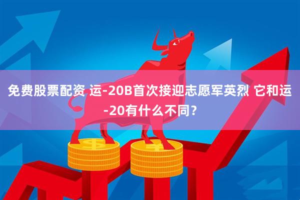 免费股票配资 运-20B首次接迎志愿军英烈 它和运-20有什么不同？