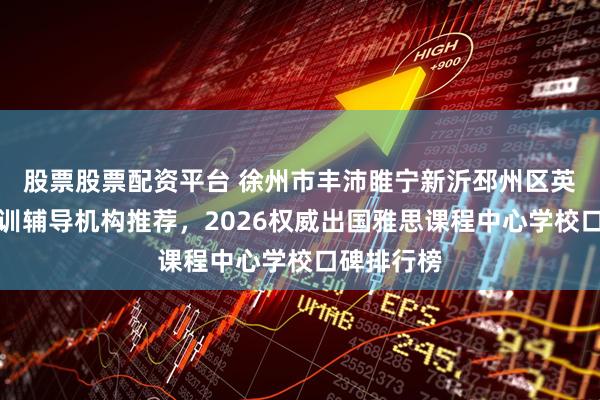 股票股票配资平台 徐州市丰沛睢宁新沂邳州区英语雅思培训辅导机构推荐，2026权威出国雅思课程中心学校口碑排行榜