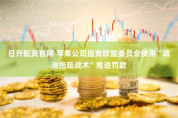 日升配资官网 苹果公司指责欧盟委员会使用“政治拖延战术”推进罚款