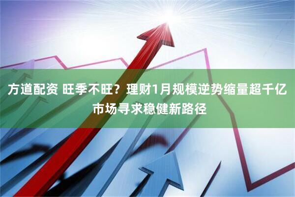 方道配资 旺季不旺？理财1月规模逆势缩量超千亿 市场寻求稳健新路径