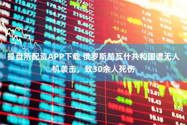 操盘所配资APP下载 俄罗斯楚瓦什共和国遭无人机袭击，致30余人死伤