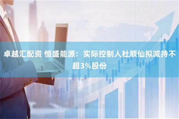 卓越汇配资 恒盛能源：实际控制人杜顺仙拟减持不超3%股份