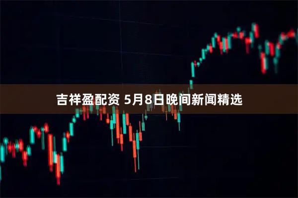 吉祥盈配资 5月8日晚间新闻精选