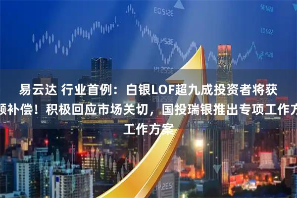 易云达 行业首例：白银LOF超九成投资者将获全额补偿！积极回应市场关切，国投瑞银推出专项工作方案