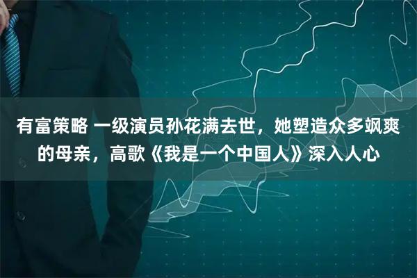 有富策略 一级演员孙花满去世，她塑造众多飒爽的母亲，高歌《我是一个中国人》深入人心