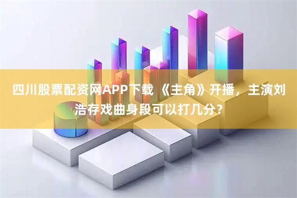 四川股票配资网APP下载 《主角》开播，主演刘浩存戏曲身段可以打几分？